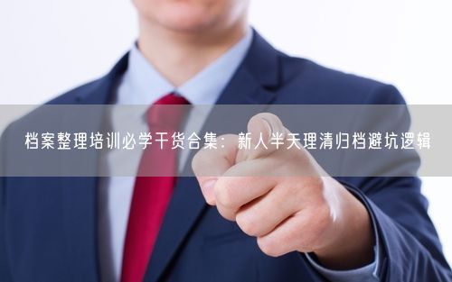 档案整理培训必学干货合集:新人半天理清归档避坑逻辑