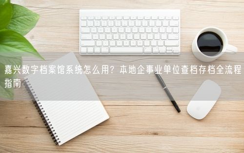 嘉兴数字档案馆系统怎么用?本地企事业单位查档存档全流程指南
