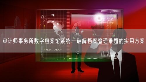 审计师事务所数字档案馆系统:破解档案管理难题的实用方案