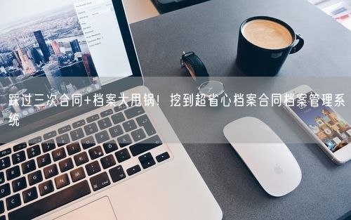 踩过三次合同+档案大甩锅！挖到超省心档案合同档案管理系统