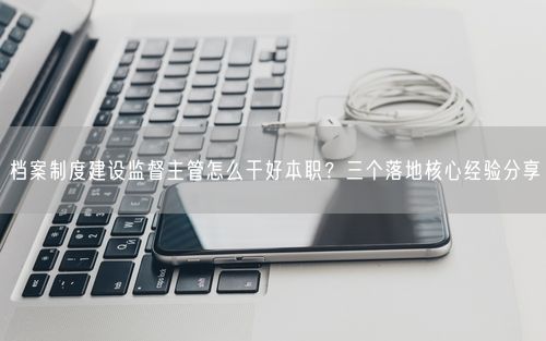 档案制度建设监督主管怎么干好本职?三个落地核心经验分享