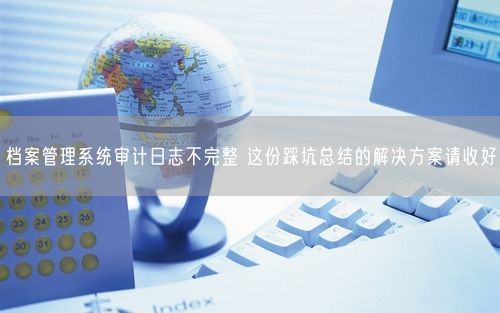 档案管理系统审计日志不完整 这份踩坑总结的解决方案请收好