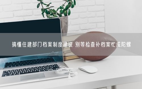 搞懂住建部门档案制度建设 别等检查补档案忙成陀螺