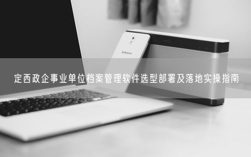 定西政企事业单位档案管理软件选型部署及落地实操指南
