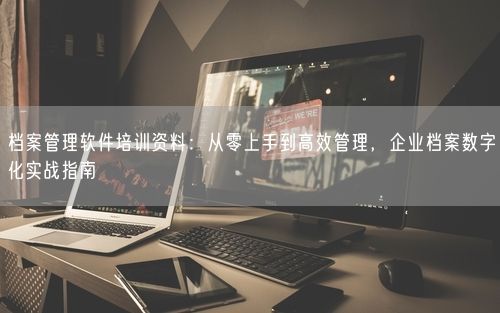 档案管理软件培训资料：从零上手到高效管理，企业档案数字化实战指南