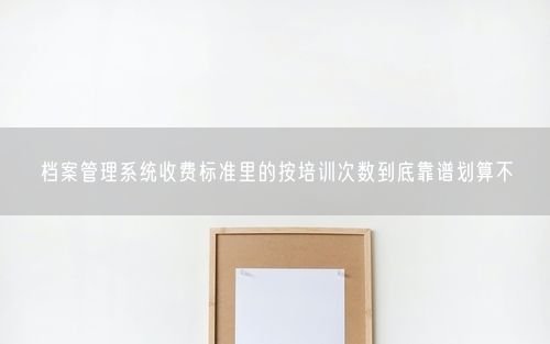 档案管理系统收费标准里的按培训次数到底靠谱划算不