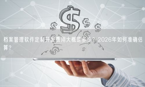 档案管理软件定制开发费用大概是多少？2026年如何准确估算？