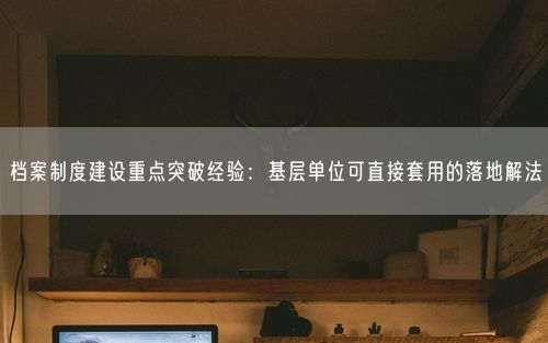 档案制度建设重点突破经验：基层单位可直接套用的落地解法