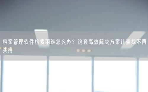 档案管理软件检索困难怎么办？这套高效解决方案让查找不再头疼