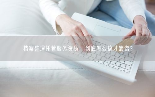 档案整理托管服务资质，到底怎么搞才靠谱？