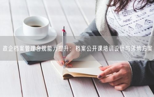 政企档案管理合规能力提升:档案公开课培训设计与落地方案