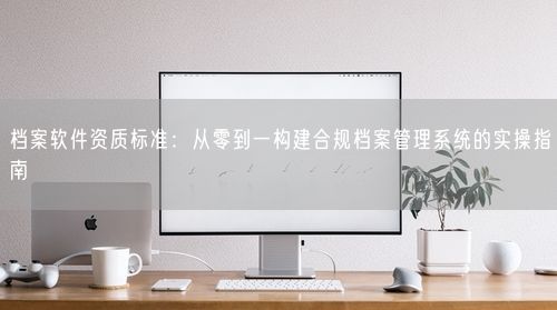 档案软件资质标准:从零到一构建合规档案管理系统的实操指南