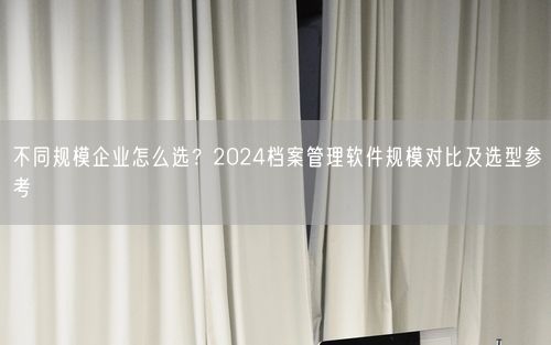 不同规模企业怎么选?2024档案管理软件规模对比及选型参考