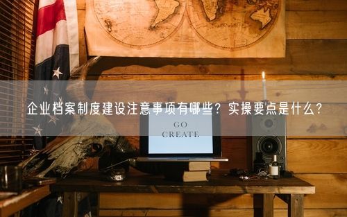 企业档案制度建设注意事项有哪些？实操要点是什么？