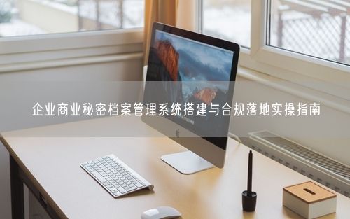 企业商业秘密档案管理系统搭建与合规落地实操指南