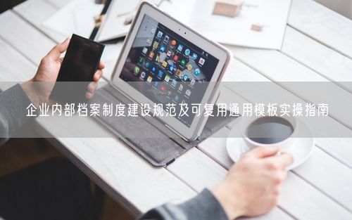企业内部档案制度建设规范及可复用通用模板实操指南