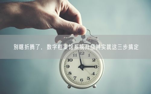别瞎折腾了,数字档案馆系统升级其实就这三步搞定