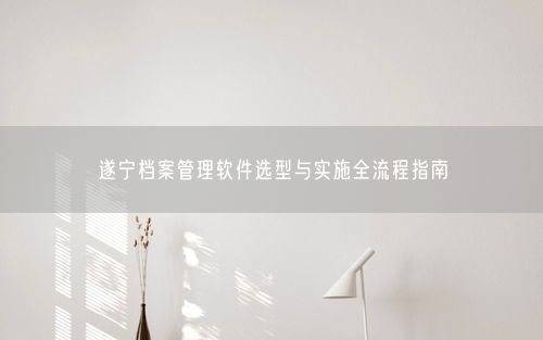 遂宁档案管理软件选型与实施全流程指南