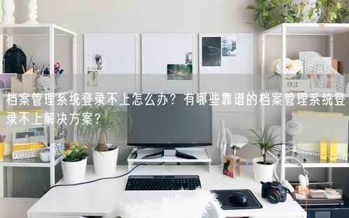 档案管理系统登录不上怎么办?有哪些靠谱的档案管理系统登录不上解决方案?