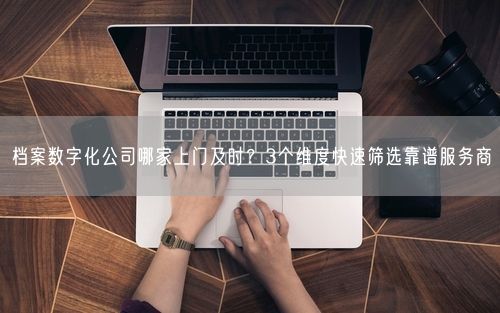 档案数字化公司哪家上门及时？3个维度快速筛选靠谱服务商