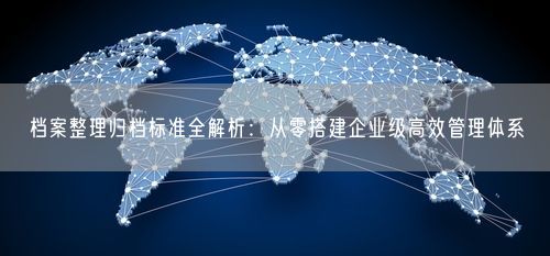 档案整理归档标准全解析:从零搭建企业级高效管理体系