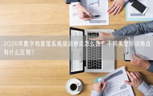 2026年数字档案馆系统培训地点怎么选？不同类型培训地点有什么区别？