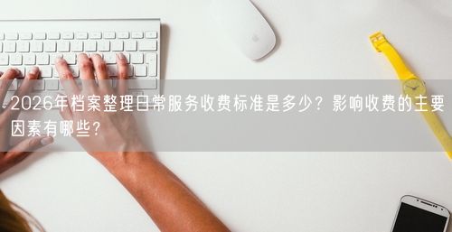 2026年档案整理日常服务收费标准是多少？影响收费的主要因素有哪些？