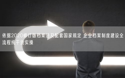 依据2020修订版档案法及配套国家规定 企业档案制度建设全流程纯干货实操