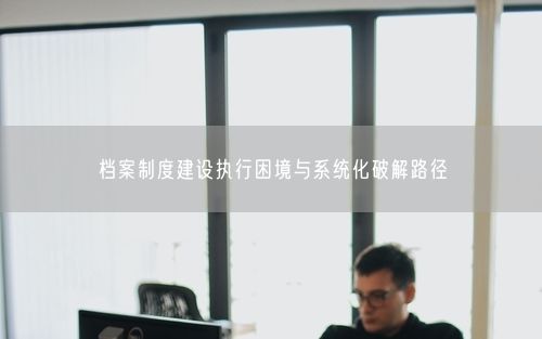 档案制度建设执行困境与系统化破解路径