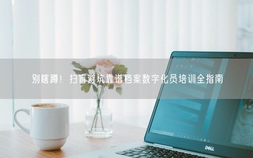 别瞎蹲！扫盲避坑靠谱档案数字化员培训全指南