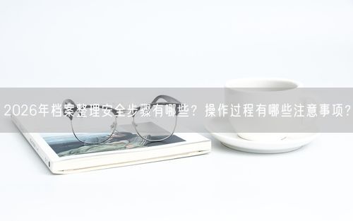 2026年档案整理安全步骤有哪些？操作过程有哪些注意事项？