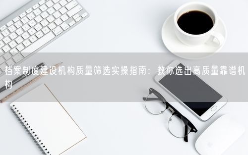 档案制度建设机构质量筛选实操指南:教你选出高质量靠谱机构