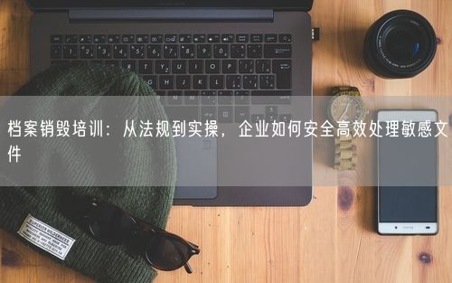 档案销毁培训:从法规到实操,企业如何安全高效处理敏感文件