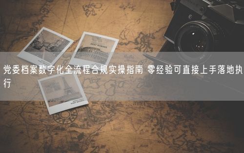 党委档案数字化全流程合规实操指南 零经验可直接上手落地执行