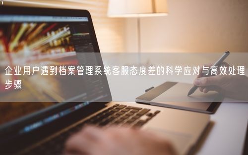 企业用户遇到档案管理系统客服态度差的科学应对与高效处理步骤