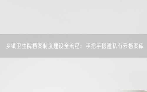 乡镇卫生院档案制度建设全流程：手把手搭建私有云档案库