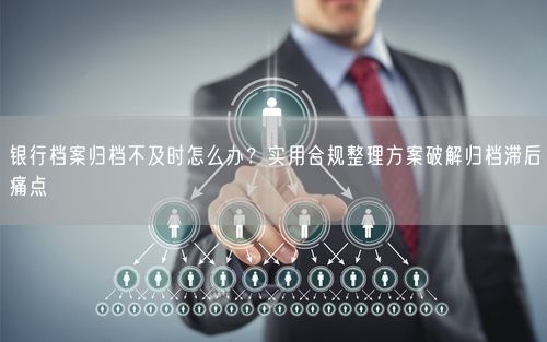 银行档案归档不及时怎么办?实用合规整理方案破解归档滞后痛点