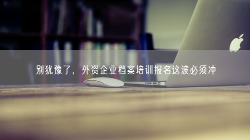 别犹豫了，外资企业档案培训报名这波必须冲