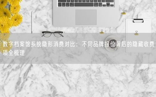 数字档案馆系统隐形消费对比:不同品牌报价背后的隐藏收费项全梳理