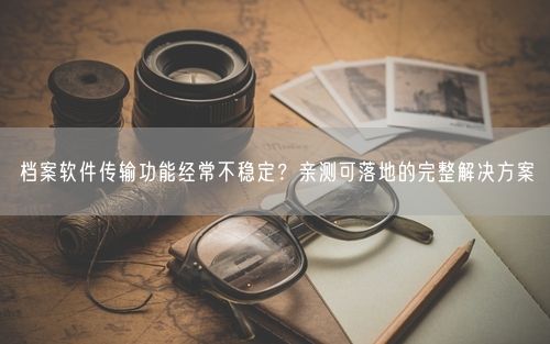 档案软件传输功能经常不稳定?亲测可落地的完整解决方案