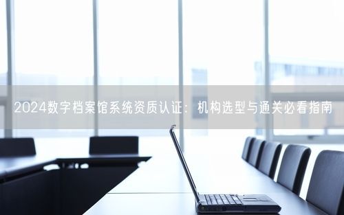 2024数字档案馆系统资质认证：机构选型与通关必看指南