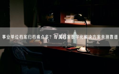 事业单位档案归档痛点多？专属档案数字化解决方案亲测靠谱