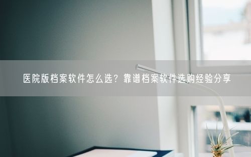 医院版档案软件怎么选？靠谱档案软件选购经验分享