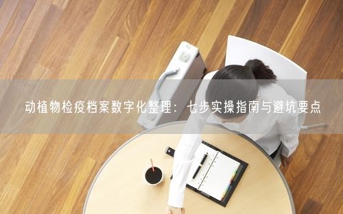 动植物检疫档案数字化整理：七步实操指南与避坑要点