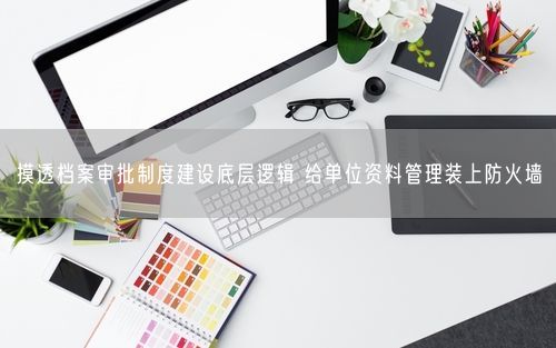 摸透档案审批制度建设底层逻辑 给单位资料管理装上防火墙