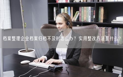 档案整理企业档案归档不及时怎么办?实用整改方法是什么?