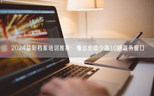 2024益阳档案培训推荐：懂这些能少跑10趟政务窗口