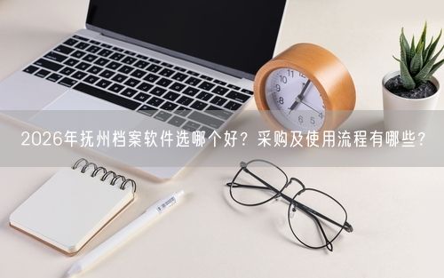 2026年抚州档案软件选哪个好？采购及使用流程有哪些？