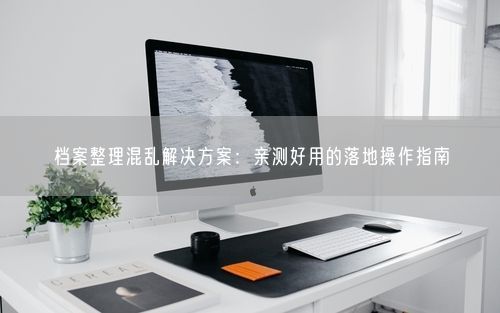 档案整理混乱解决方案:亲测好用的落地操作指南