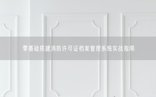 零基础搭建消防许可证档案管理系统实战指南